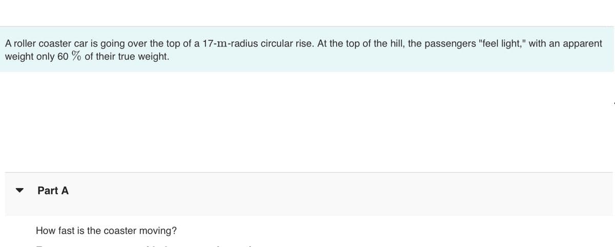 A roller coaster car is going over the top of a 17-m-radius circular rise. At the top of the hill, the passengers "feel light," with an apparent
weight only 60% of their true weight.
Part A
How fast is the coaster moving?