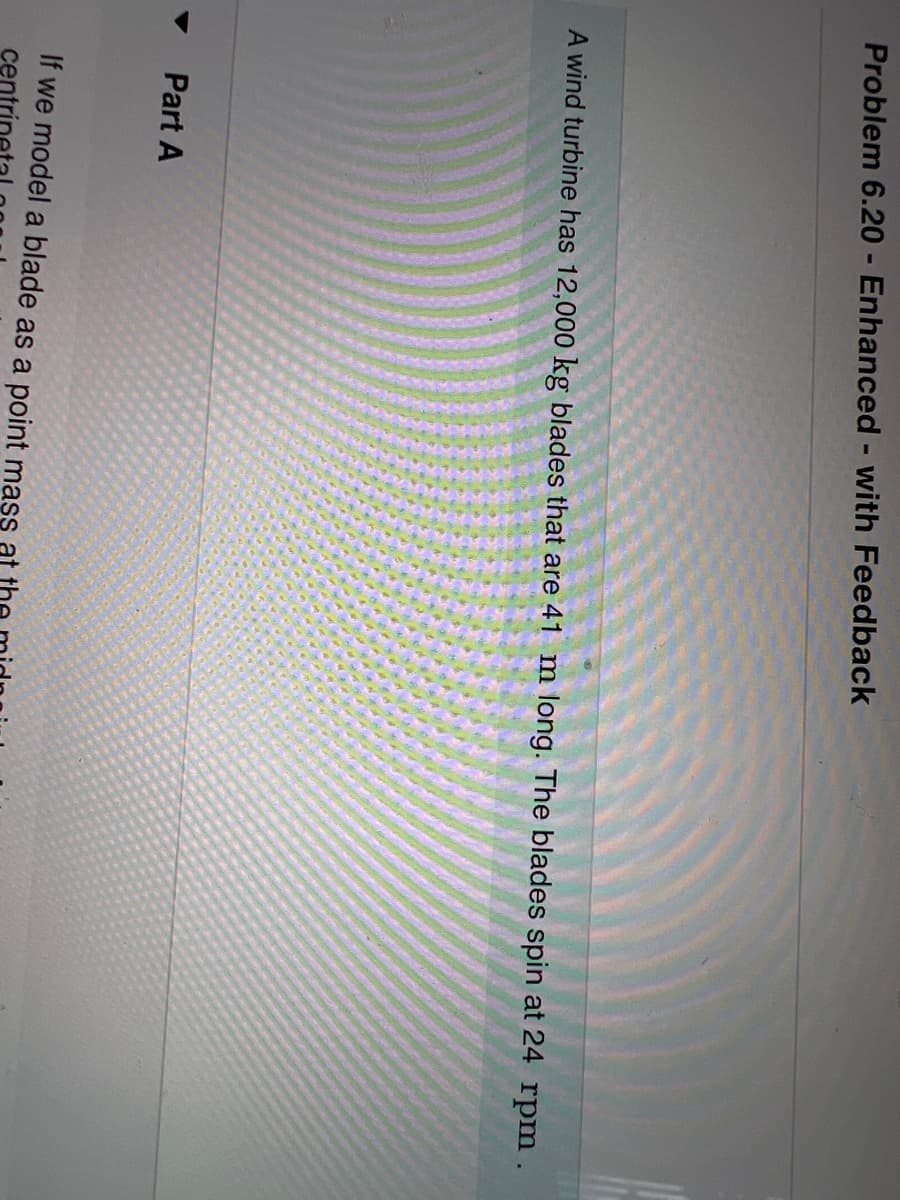 **Problem 6.20 - Enhanced - with Feedback**

**Part A**

A wind turbine has \( 12,000 \, \text{kg} \) blades that are \( 41 \, \text{m} \) long. The blades spin at \( 24 \, \text{rpm} \).

---

In this section, we will analyze the properties and dynamics of the wind turbine blades. The turbines under examination have significant mass and length, making their rotational characteristics and the forces acting upon them crucial for understanding their operation and performance.

1. Blade Mass: \( 12,000 \, \text{kg} \)
2. Blade Length: \( 41 \, \text{m} \)
3. Rotation Speed: \( 24 \, \text{rpm} \) (revolutions per minute)