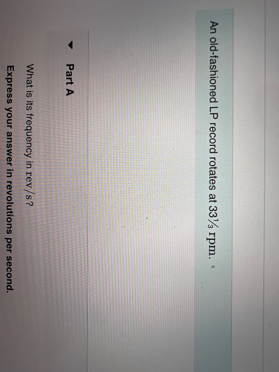 **Rotational Motion of an LP Record**

**Part A: Calculating the Frequency of Rotation**

---

**Problem Statement:**

An old-fashioned LP record rotates at 33 1/3 rpm.

**Question:**

What is its frequency in rev/s?

Express your answer in revolutions per second.

---

**Explanation:**

The problem involves calculating the rotational frequency of an LP record given its rotational speed in revolutions per minute (rpm). The frequency is denoted in rev/s.

**Steps to Solve:**

1. **Identify the given value:**
   - Rotational speed (ω): 33 1/3 rpm

2. **Convert rpm to rev/s:**
   - 1 rpm = 1/60 rev/s

3. **Apply the conversion:**
   - (33 1/3) rpm = (100/3) rpm
   - Therefore, (100/3) rpm * (1/60) rev/s = (100/3) * (1/60) rev/s
   - Simplify the multiplication: (100/180) rev/s = (5/9) rev/s

**Answer:**
   Therefore, the frequency of the LP record is **5/9 rev/s**.

**Note:**
Understanding the conversion from minutes to seconds is crucial for this calculation, as it ensures that the units are consistent for accurate computation. 

---

This problem demonstrates the principles of rotational motion and unit conversion, which are fundamental topics in physics.