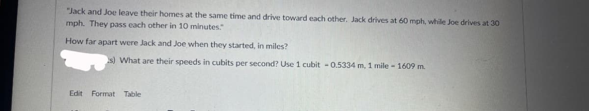 "Jack and Joe leave their homes at the same time and drive toward each other. Jack drives at 60 mph, while Joe drives at 30
mph. They pass each other in 10 minutes."
How far apart were Jack and Joe when they started, in miles?
s) What are their speeds in cubits per second? Use 1 cubit = 0.5334 m, 1 mile = 1609 m.
Edit Format
Table