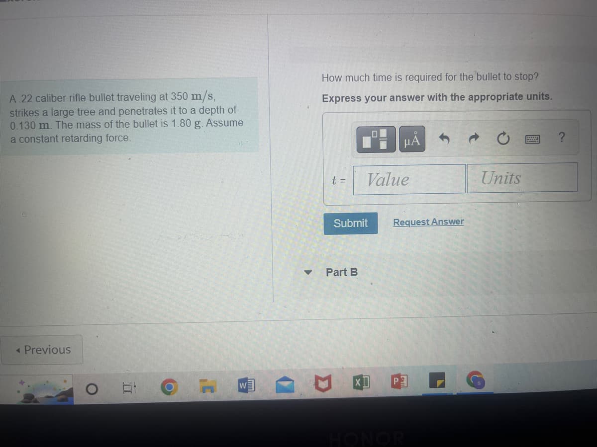 A.22 caliber rifle bullet traveling at 350 m/s,
strikes a large tree and penetrates it to a depth of
0.130 m. The mass of the bullet is 1.80 g. Assume
a constant retarding force.
< Previous
O
Et
O
H W
▼
How much time is required for the bullet to stop?
Express your answer with the appropriate units.
t =
Submit
Part B
μÃ
Value
Request Answer
HONOR
Units
?