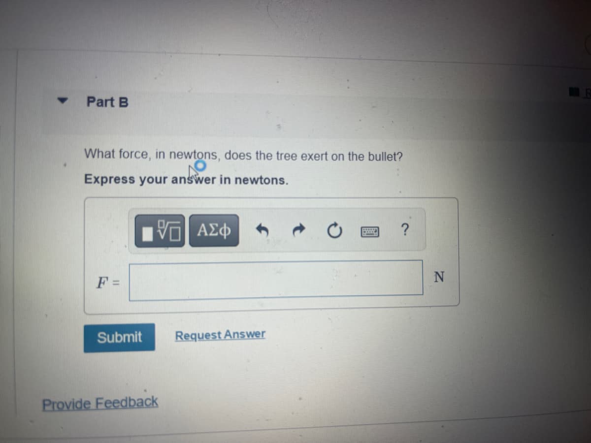 ▼
Part B
What force, in newtons, does the tree exert on the bullet?
Express your answer in newtons.
F =
Submit
VE ΑΣΦ
Provide Feedback
Request Answer
?
N