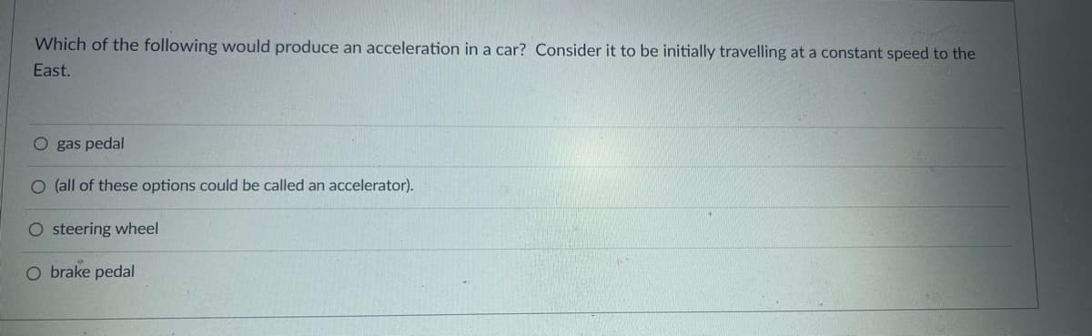 Which of the following would produce an acceleration in a car? Consider it to be initially travelling at a constant speed to the
East.
O gas pedal
O (all of these options could be called an accelerator).
O steering wheel
O brake pedal