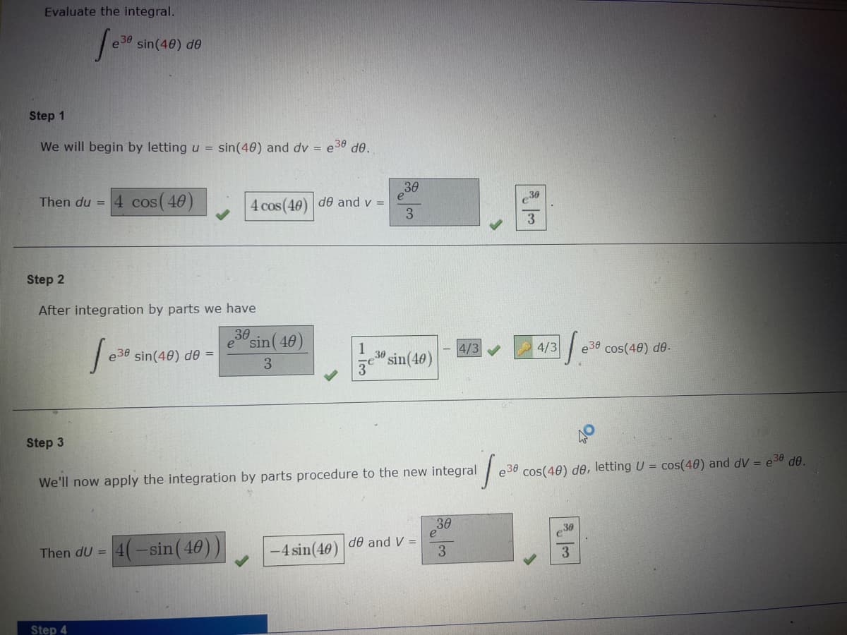 Evaluate the integral.
Step 1
We will begin by letting u = sin(40) and dv = e30 de.
fe e38 sin(40) de
Then du =
Step 3
Step 2
After integration by parts we have
30
4 cos (40)
Then dU =
Step 4
e30 sin(40) de =
30
4 cos(40) de and v =
4(-sin (40))
sin (40)
3
1
3
-4 sin(40)
30
e
3
30 sin(40)
de and V =
We'll now apply the integration by parts procedure to the new integral
1₁
e36 cos(40) de, letting U = cos(40) and dV = e³8 de.
30
4/3
3
|
30
3
4/3
30
e30 cos(40) de.
3