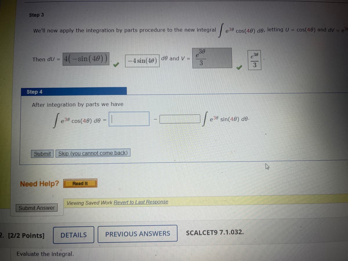 Step 3
We'll now apply the integration by parts procedure to the new integral
Then dU =
Step 4
After integration by parts we have
[e³
Submit
4(-sin (40))
Submit Answer
2. [2/2 Points]
e38 cos(40) de = ||
Need Help? Read It
Skip (you cannot come back)
DETAILS
-4 sin(40)
Viewing Saved Work Revert to Last Response
Evaluate the integral.
de and V =
PREVIOUS ANSWERS
1.x
e30 cos(40) de, letting U = cos(40) and dV = e3E
30
3
e30 sin(40) de.
SCALCET9 7.1.032.
30
3