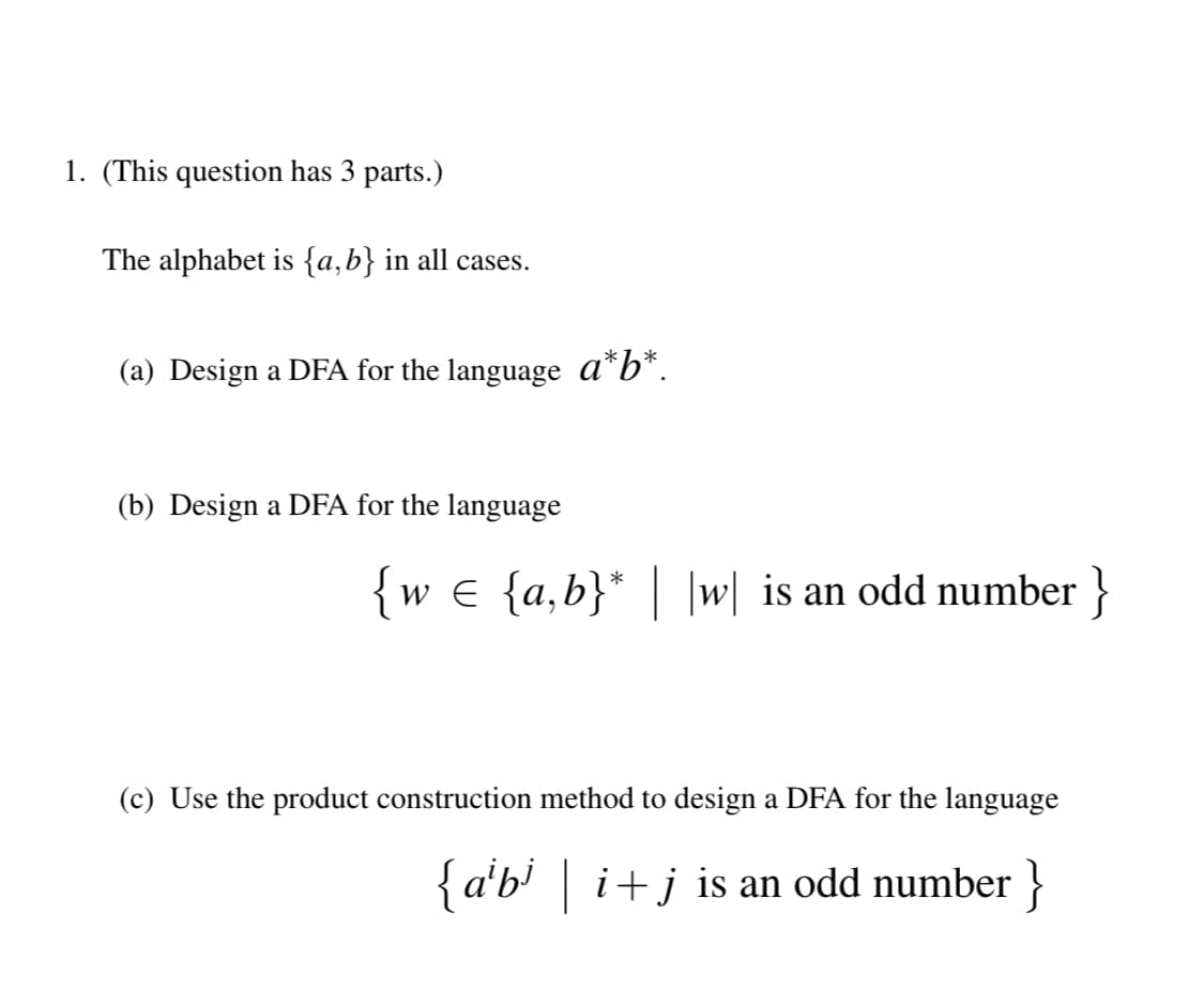 1. (This question has 3 parts.)
The alphabet is {a,b} in all cases.
(a) Design a DFA for the language a*b*.
(b) Design a DFA for the language
w € {a,b}* | |w| is an odd number }
(c) Use the product construction method to design a DFA for the language
{a'b' | i+j is an odd number }
