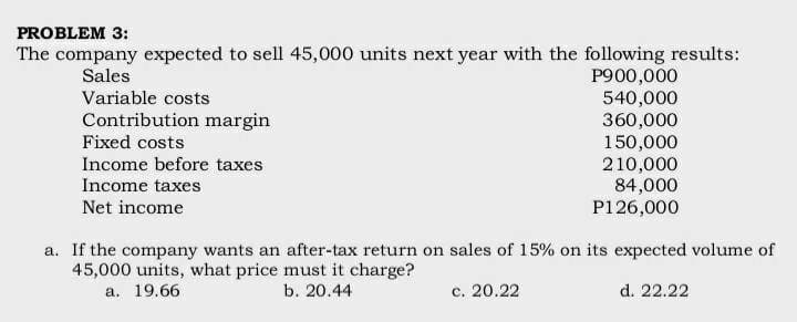 PROBLEM 3:
The company expected to sell 45,000 units next year with the following results:
Sales
P900,000
Variable costs
540,000
360,000
150,000
210,000
84,000
P126,000
Contribution margin
Fixed costs
Income before taxes
Income taxes
Net income
a. If the company wants an after-tax return on sales of 15% on its expected volume of
45,000 units, what price must it charge?
a. 19.66
b. 20.44
c. 20.22
d. 22.22