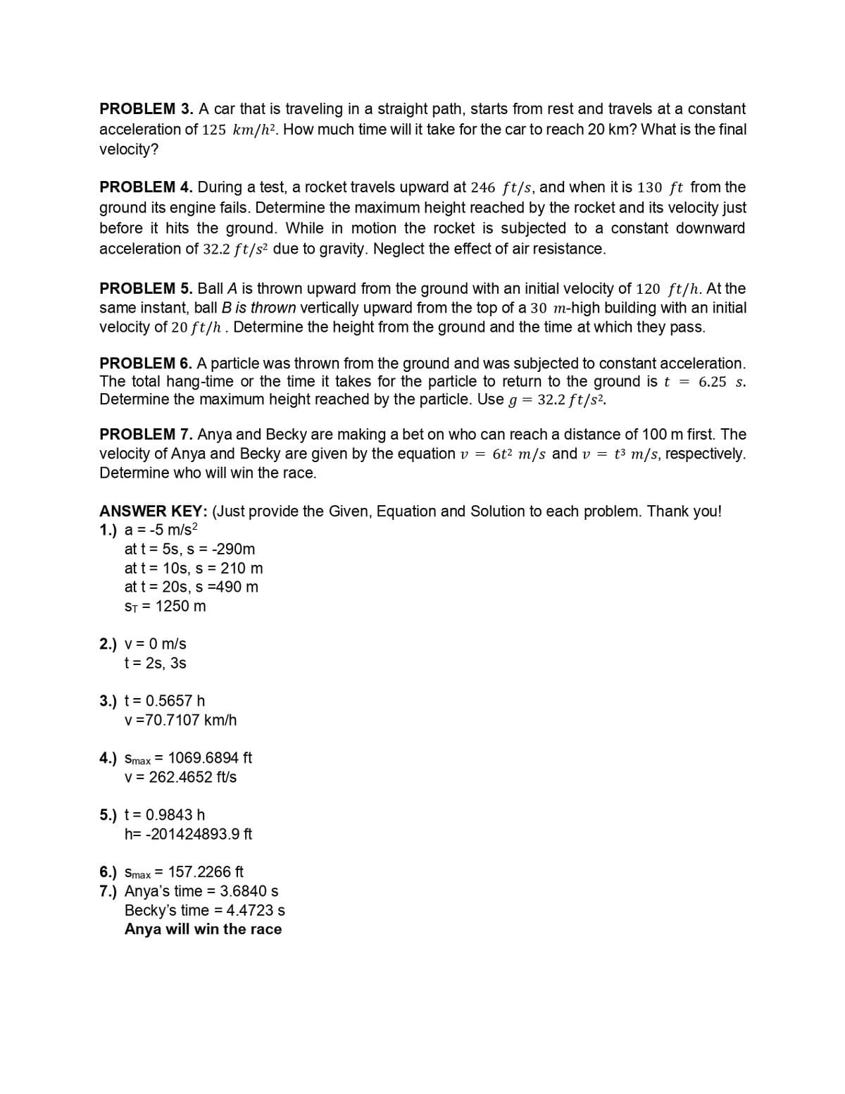 PROBLEM 3. A car that is traveling in a straight path, starts from rest and travels at a constant
acceleration of 125 km/h². How much time will it take for the car to reach 20 km? What is the final
velocity?
PROBLEM 4. During a test, a rocket travels upward at 246 ft/s, and when it is 130 ft from the
ground its engine fails. Determine the maximum height reached by the rocket and its velocity just
before it hits the ground. While in motion the rocket is subjected to a constant downward
acceleration of 32.2 ft/s² due to gravity. Neglect the effect of air resistance.
PROBLEM 5. Ball A is thrown upward from the ground with an initial velocity of 120 ft/h. At the
same instant, ball B is thrown vertically upward from the top of a 30 m-high building with an initial
velocity of 20 ft/h. Determine the height from the ground and the time at which they pass.
PROBLEM 6. A particle was thrown from the ground and was subjected to constant acceleration.
The total hang-time or the time it takes for the particle to return to the ground is t = 6.25 s.
Determine the maximum height reached by the particle. Use g = 32.2 ft/s².
PROBLEM 7. Anya and Becky are making a bet on who can reach a distance of 100 m first. The
velocity of Anya and Becky are given by the equation v = 6t² m/s and v = t³ m/s, respectively.
Determine who will win the race.
ANSWER KEY: (Just provide the Given, Equation and Solution to each problem. Thank you!
1.) a = -5 m/s²
at t = 5s, s = -290m
at t= 10s, s = 210 m
at t = 20s, s=490 m
ST = 1250 m
2.) v = 0 m/s
t = 2s, 3s
3.) t = 0.5657 h
v=70.7107 km/h
4.) Smax = 1069.6894 ft
v = 262.4652 ft/s
5.) t= 0.9843 h
h= -201424893.9 ft
6.) Smax 157.2266 ft
7.) Anya's time = 3.6840 s
Becky's time = 4.4723 s
Anya will win the race