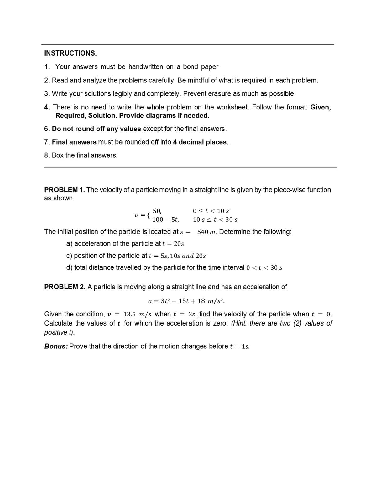 INSTRUCTIONS.
1. Your answers must be handwritten on a bond paper
2. Read and analyze the problems carefully. Be mindful of what is required in each problem.
3. Write your solutions legibly and completely. Prevent erasure as much as possible.
4. There is no need to write the whole problem on the worksheet. Follow the format: Given,
Required, Solution. Provide diagrams if needed.
6. Do not round off any values except for the final answers.
7. Final answers must be rounded off into 4 decimal places.
8. Box the final answers.
PROBLEM 1. The velocity of a particle moving in a straight line is given by the piece-wise function
as shown.
v = {
50,
100 - 5t,
0 ≤ t < 10 s
10 s < t < 30 s
The initial position of the particle is located at s = -540 m. Determine the following:
a) acceleration of the particle at t = 20s
c) position of the particle at t = 5s, 10s and 20s
d) total distance travelled by the particle for the time interval 0 < t < 30 s
PROBLEM 2. A particle is moving along a straight line and has an acceleration of
a 3t² 15t + 18 m/s².
Given the condition, v = 13.5 m/s when t = 3s, find the velocity of the particle when t = 0.
Calculate the values of t for which the acceleration is zero. (Hint: there are two (2) values of
positive t).
Bonus: Prove that the direction of the motion changes before t = 1s.