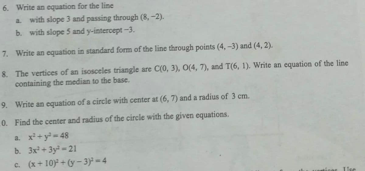 6. Write an equation for the line
a. with slope 3 and passing through (8,-2).
b. with slope 5 and y-intercept -3.
7. Write an equation in standard form of the line through points (4, -3) and (4,2).
8.
The vertices of an isosceles triangle are C(0, 3), O(4, 7), and T(6, 1). Write an equation of the line
containing the median to the base.
9. Write an equation of a circle with center at (6, 7) and a radius of 3 cm.
10. Find the center and radius of the circle with the given equations.
a. x² + y² = 48
b. 3x²+3y² =21
c. (x+10)²+(y - 3)² = 4
vertices Use