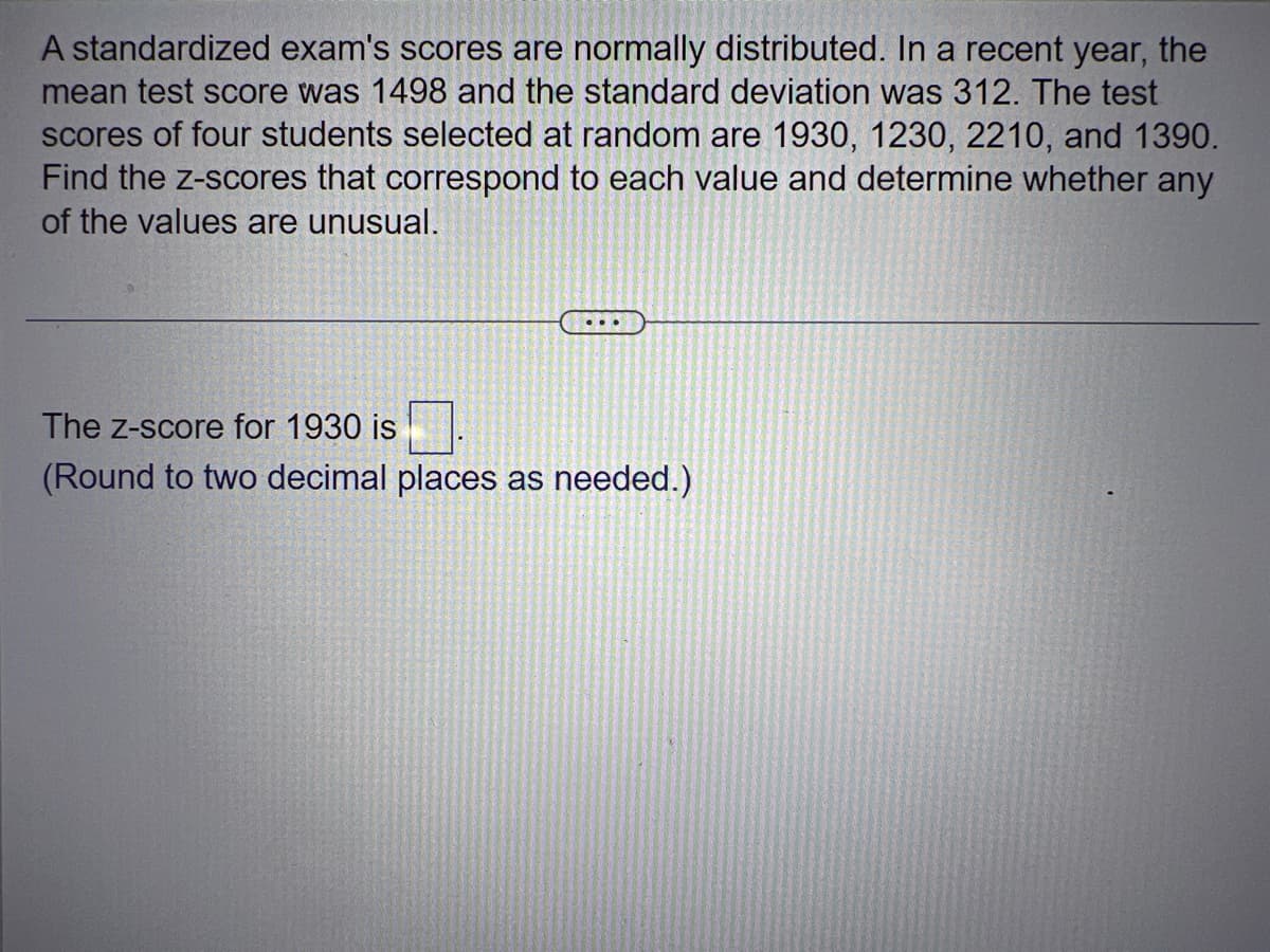 A standardized exam's scores are normally distributed. In a recent year, the
mean test score was 1498 and the standard deviation was 312. The test
scores of four students selected at random are 1930, 1230, 2210, and 1390.
Find the z-scores that correspond to each value and determine whether any
of the values are unusual.
The Z-score for 1930 is
(Round to two decimal places as needed.)