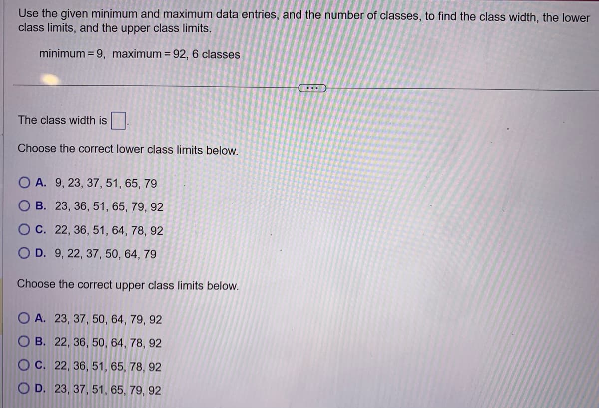 Use the given minimum and maximum data entries, and the number of classes, to find the class width, the lower
class limits, and the upper class limits.
minimum = 9, maximum = 92, 6 classes
The class width is
Choose the correct lower class limits below.
O A. 9, 23, 37, 51, 65, 79
B. 23, 36, 51, 65, 79, 92
OC. 22, 36, 51, 64, 78, 92
D. 9, 22, 37, 50, 64, 79
Choose the correct upper class limits below.
A. 23, 37, 50, 64, 79, 92
B. 22, 36, 50, 64, 78, 92
OC. 22, 36, 51, 65, 78, 92
O D. 23, 37, 51, 65, 79, 92
...
