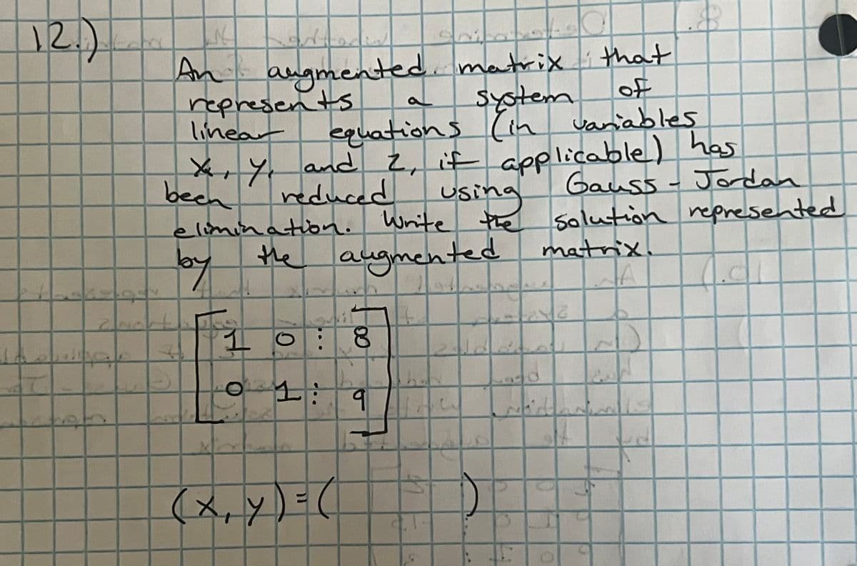 12.)
A
72
£4
N
An k
augmented matrix that
of
System
represents.
linear
equations (in variables
X, Y, and 2, it applicable) has
been
reduced
Gauss - Jordan
using
elimination. Write the
Write the solution represented
matrix.
by
the augmented
JA
Zacht
1 O 8
H
(x, y) = (
9
17
How
20
n
Q