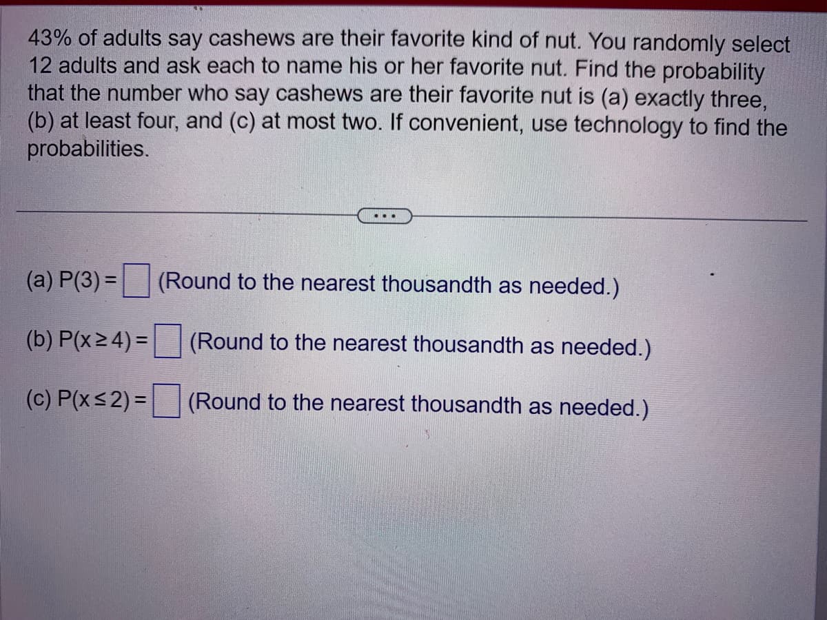 43% of adults say cashews are their favorite kind of nut. You randomly select
12 adults and ask each to name his or her favorite nut. Find the probability
that the number who say cashews are their favorite nut is (a) exactly three,
(b) at least four, and (c) at most two. If convenient, use technology to find the
probabilities.
(a) P(3) =
(b) P(x ≥ 4) =
(c) P(x≤2)=
(Round to the nearest thousandth as needed.)
(Round to the nearest thousandth as needed.)
(Round to the nearest thousandth as needed.)