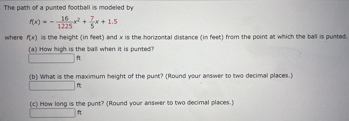 The path of a punted football is modeled by
16_x²+x-
7
f(x) =
1
-X + 1.5
1225
where f(x) is the height (in feet) and x is the horizontal distance (in feet) from the point at which the ball is punted.
(a) How high is the ball when it is punted?
ft
(b) What is the maximum height of the punt? (Round your answer to two decimal places.)
ft
(c) How long is the punt? (Round your answer to two decimal places.)
ft