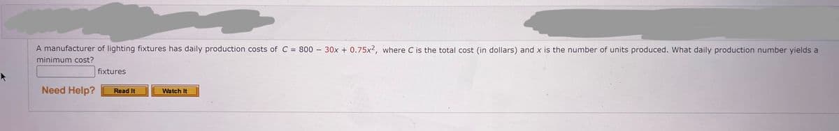 A manufacturer of lighting fixtures has daily production costs of C = 800 - 30x + 0.75x², where C is the total cost (in dollars) and x is the number of units produced. What daily production number yields a
minimum cost?
fixtures
Need Help?
Watch It
Read It