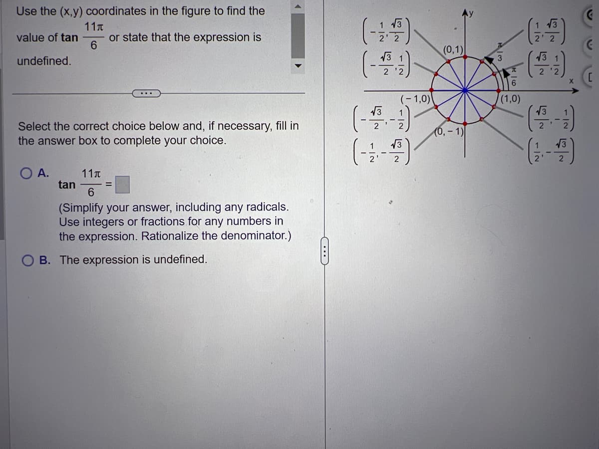 Use the (x,y) coordinates in the figure to find the
11
value of tan
or state that the expression is
6
undefined.
Select the correct choice below and, if necessary, fill in
the answer box to complete your choice.
O A.
11T
6
(Simplify your answer, including any radicals.
Use integers or fractions for any numbers in
the expression. Rationalize the denominator.)
B. The expression is undefined.
tan
C
1 13
2' 2
1
(---)-
2
√3
(-1,0)
2
√√3
2
(0,1)
(0, -1)
3
6
(1,0)
√√3
√√3
2
1|2
2