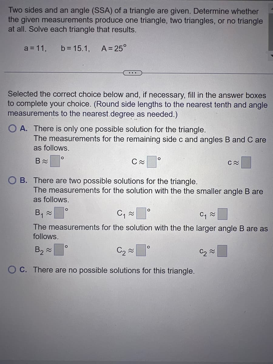 Two sides and an angle (SSA) of a triangle are given. Determine whether
the given measurements produce one triangle, two triangles, or no triangle
at all. Solve each triangle that results.
a = 11, b = 15.1, A = 25°
Selected the correct choice below and, if necessary, fill in the answer boxes
to complete your choice. (Round side lengths to the nearest tenth and angle
measurements to the nearest.degree as needed.)
OA. There is only one possible solution for the triangle.
The measurements for the remaining side c and angles B and C are
as follows.
B≈
O
B₁ ~
1
OB. There are two possible solutions for the triangle.
C≈
O
The measurements for the solution with the the smaller angle B are
as follows.
O
O
O
C₁ ~
C₁~
The measurements for the solution with the the larger angle B are as
follows.
B₂ ~
C₂~
OC. There are no possible solutions for this triangle.
C~
C₂~