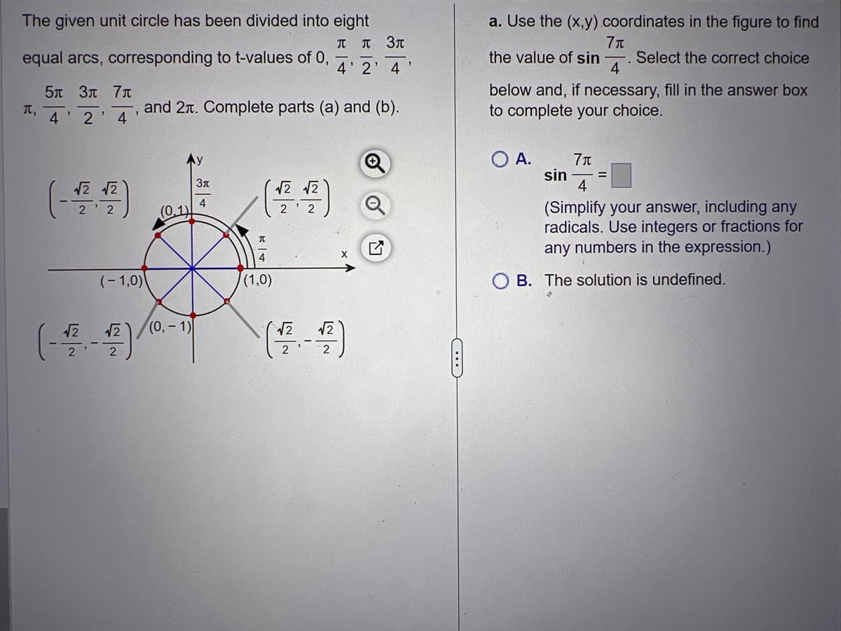 The given unit circle has been divided into eight
T л
equal arcs, corresponding to t-values of 0,
π,
5π 3π 7π
4'2
4
1
√2 √2
22
1
(-1,0)
√2
(-22²-4)
and 2. Complete parts (a) and (b).
(0.1)
(0, -1)
Зл
4
π
4
(1,0)
√2 √2
Зл
4' 2' 4
√√2
2
3
C
a. Use the (x,y) coordinates in the figure to find
7μ
the value of sin -. Select the correct choice
4
below and, if necessary, fill in the answer box
to complete your choice.
O A.
7π
4
(Simplify your answer, including any
radicals. Use integers or fractions for
any numbers in the expression.)
sin
B. The solution is undefined.
