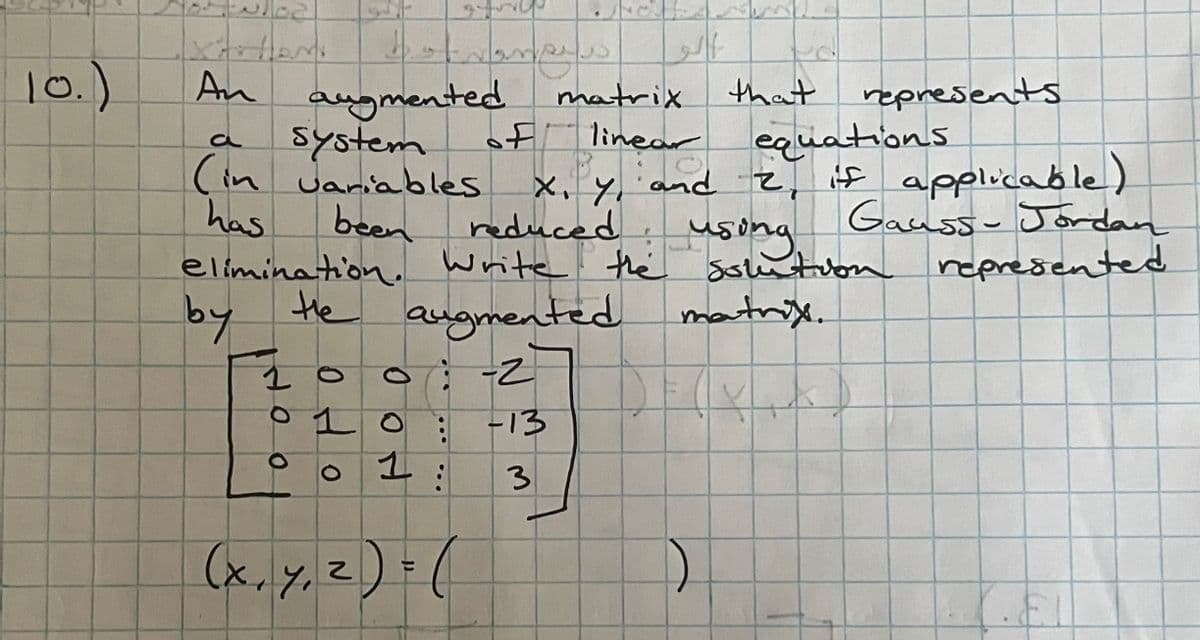 10.)
An
filp
trances
O
...
1
(x, y, z)=(
augmented
a
system
linear
ear
equations
(in variables x, y, and 2, if applicable)
has
Gauss- Jordan
been
reduced
using.
elimination. Write the solution represented
by the augmented
augmented matrix.
100:-2
Wha
-13
3
الو
matrix
that represents