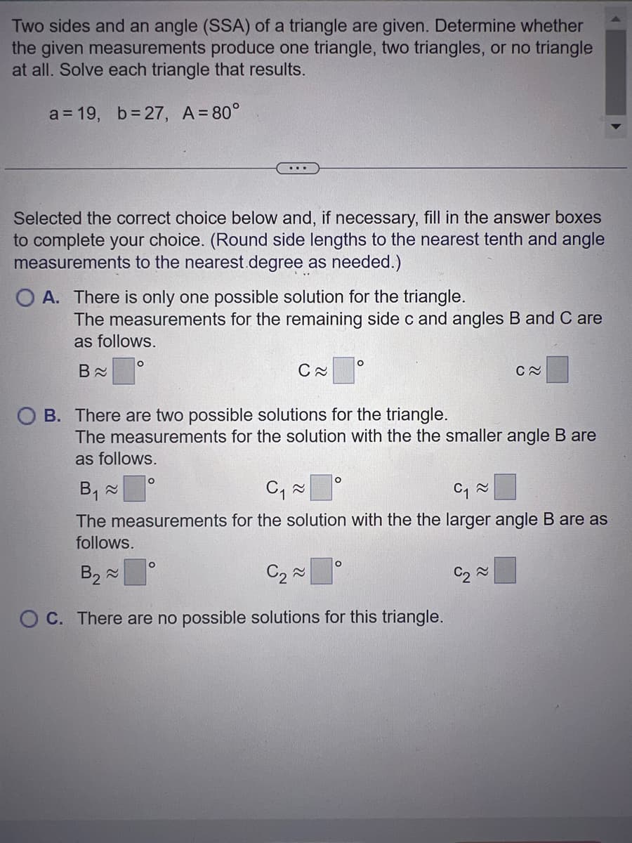 Two sides and an angle (SSA) of a triangle are given. Determine whether
the given measurements produce one triangle, two triangles, or no triangle
at all. Solve each triangle that results.
a = 19, b=27, A=80°
Selected the correct choice below and, if necessary, fill in the answer boxes
to complete your choice. (Round side lengths to the nearest tenth and angle
measurements to the nearest.degree as needed.)
O A. There is only one possible solution for the triangle.
The measurements for the remaining side c and angles B and C are
as follows.
B≈
O
C≈
O B. There are two possible solutions for the triangle.
O
The measurements for the solution with the the smaller angle B are
as follows.
O
O
O
B₁ ~
C₁~
C₁~
The measurements for the solution with the the larger angle B are as
follows.
B₂ ~
C₂~
OC. There are no possible solutions for this triangle.
O
C~
C₂~