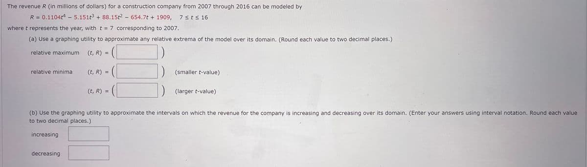 The revenue R (in millions of dollars) for a construction company from 2007 through 2016 can be modeled by
R = 0.1104t4 - 5.151t³ +88.15t2 - 654.7t + 1909, 7 ≤ t ≤ 16
where t represents the year, with t = 7 corresponding to 2007.
(a) Use a graphing utility to approximate any relative extrema of the model over its domain. (Round each value to two decimal places.)
relative maximum (t, R) =
=
relative minima
(t, R) =
(smaller t-value)
(t, R)
(larger t-value)
(b) Use the graphing utility to approximate the intervals on which the revenue for the company is increasing and decreasing over its domain. (Enter your answers using interval notation. Round each value
to two decimal places.)
increasing
decreasing