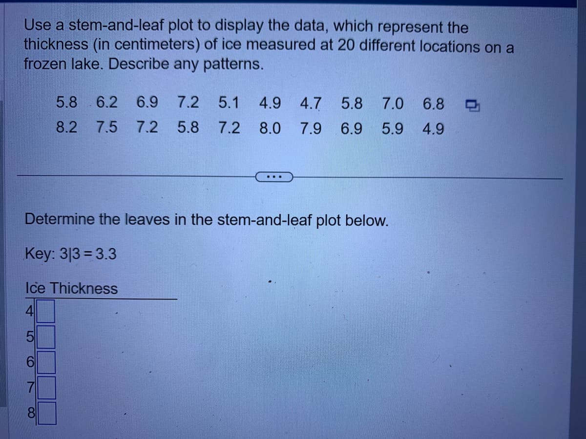 Use a stem-and-leaf plot to display the data, which represent the
thickness (in centimeters) of ice measured at 20 different locations on a
frozen lake. Describe any patterns.
5
Determine the leaves in the stem-and-leaf plot below.
Key: 313 3.3
Ice Thickness
CO
5.8 6.2 6.9 7.2 5.1 4.9 4.7 5.8 7.0 6.8
8.2 7.5 7.2 5.8
7.2
8.0
7.9 6.9 5.9 4.9
7
...