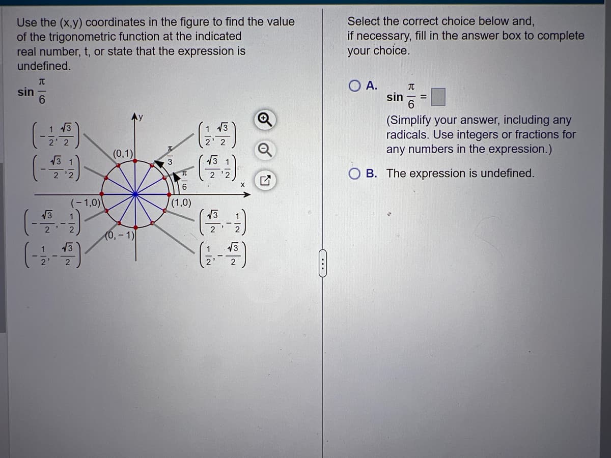 Use the (x,y) coordinates in the figure to find the value
of the trigonometric function at the indicated
real number, t, or state that the expression is
undefined.
T
6
sin
1 13
√3
NIN
(-1,0)
(------)
2
(0,1)
(0, -1)
w/
6
(1,0)
1/2
√3
2' 2
√3
√3
N
داد
√3
C...
Select the correct choice below and,
if necessary, fill in the answer box to complete
your choice.
O A.
T
sin =
6
(Simplify your answer, including any
radicals. Use integers or fractions for
any numbers in the expression.)
B. The expression is undefined.