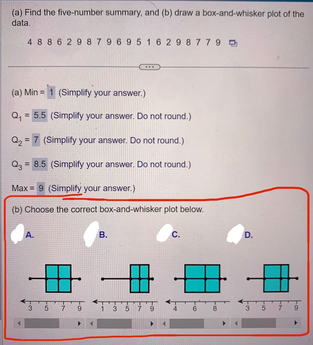 (a) Find the five-number summary, and (b) draw a box-and-whisker plot of the
data.
4886298 79 69 5 1 6 298779
(a) Min = 1 (Simplify your answer.)
Q₁ = 5.5 (Simplify your answer. Do not round.)
Q₂ = 7 (Simplify your answer. Do not round.)
Q3 =
= 8.5 (Simplify your answer. Do not round.)
Max 9 (Simplify your answer.)
=
(b) Choose the correct box-and-whisker plot below.
O
A.
3
5 7
9
B.
...
AT
1
3
5 7 9
C.
4 6
8
D.
+
3 5 7 9