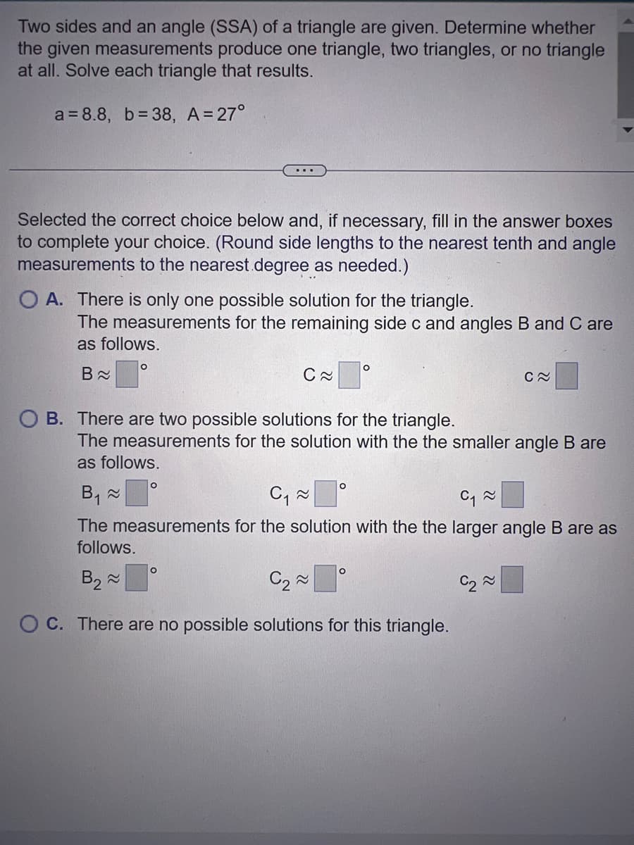 Two sides and an angle (SSA) of a triangle are given. Determine whether
the given measurements produce one triangle, two triangles, or no triangle
at all. Solve each triangle that results.
a=8.8, b=38, A = 27°
Selected the correct choice below and, if necessary, fill in the answer boxes
to complete your choice. (Round side lengths to the nearest tenth and angle
measurements to the nearest degree as needed.)
OA. There is only one possible solution for the triangle.
...
The measurements for the remaining side c and angles B and C are
as follows.
B≈
O
O
C≈
OB. There are two possible solutions for the triangle.
O
The measurements for the solution with the the smaller angle B are
as follows.
O
O
B₁ ≈
C₁ ~
C₁~
The measurements for the solution with the the larger angle B are as
follows.
B₂~
C₂~
OC. There are no possible solutions for this triangle.
O
C≈
C₂~