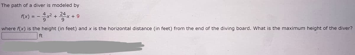 The path of a diver is modeled by
f(x) =
-3-1-x²
4x²+
24
9
-x + 9
9
where f(x) is the height (in feet) and x is the horizontal distance (in feet) from the end of the diving board. What is the maximum height of the diver?
ft