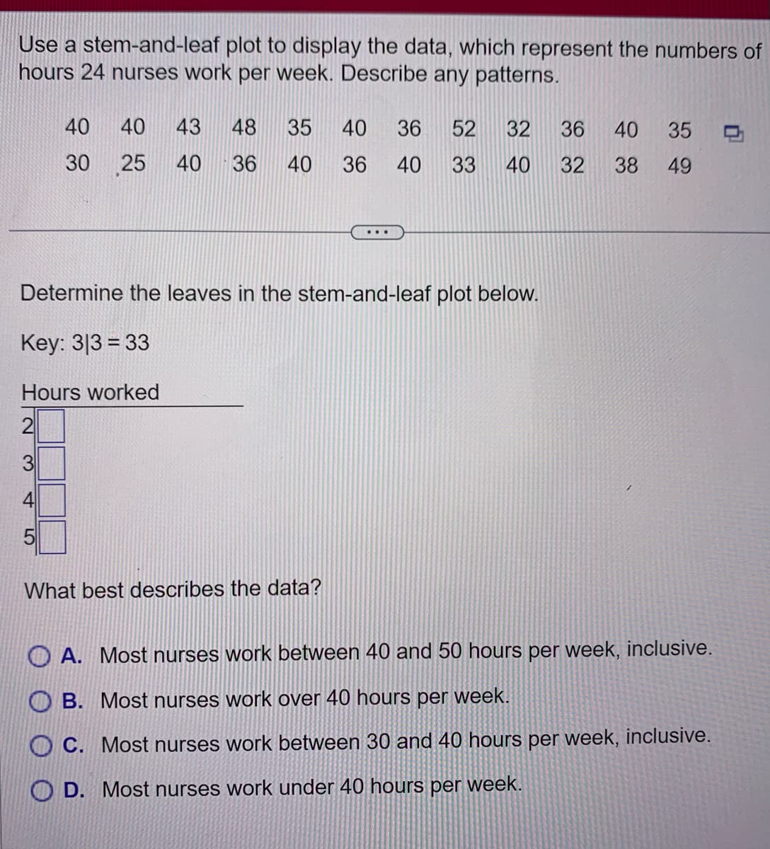 Use a stem-and-leaf plot to display the data, which represent the numbers of
hours 24 nurses work per week. Describe any patterns.
40
30
40 43 48 35 40 36 52 32 36 40 35
25 40 36 40 36
40 33 40 32
38 49
Determine the leaves in the stem-and-leaf plot below.
Key: 313 = 33
Hours worked
2
What best describes the data?
A. Most nurses work between 40 and 50 hours per week, inclusive.
OB. Most nurses work over 40 hours per week.
OC. Most nurses work between 30 and 40 hours per week, inclusive.
OD. Most nurses work under 40 hours per week.
0