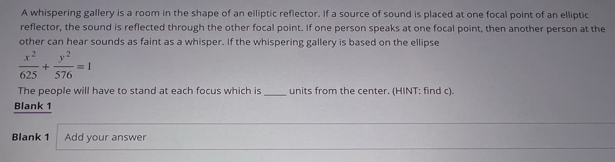 A whispering gallery is a room in the shape of an elliptic reflector. If a source of sound is placed at one focal point of an elliptic
reflector, the sound is reflected through the other focal point. If one person speaks at one focal point, then another person at the
other can hear sounds as faint as a whisper. If the whispering gallery is based on the ellipse
1-²
2
+
= 1
625 576
The people will have to stand at each focus which is
Blank 1
Blank 1 Add your answer
units from the center. (HINT: find c).