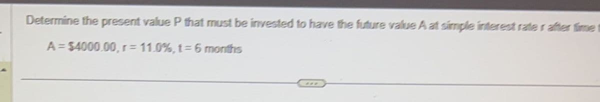 Determine the present value P that must be invested to have the future value A at simple interest rate rather time
A = $4000.00, r= 11.0%, t = 6 months