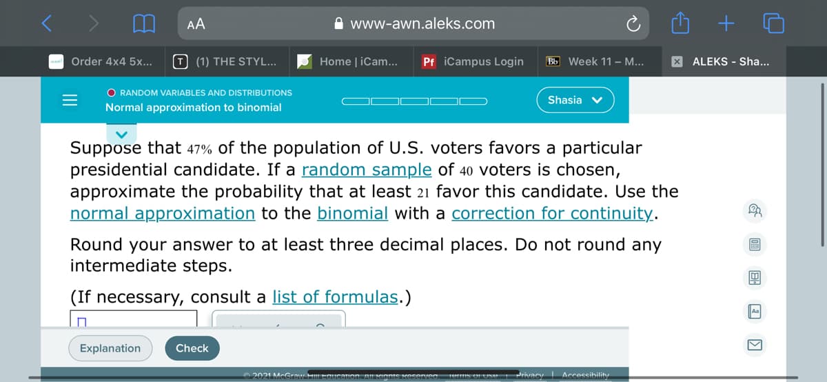 AA
A www-awn.aleks.com
a Order 4x4 5x...
T (1) THE STYL...
Home | iCam...
Pf iCampus Login
Bb Week 11 – ...
X ALEKS - Sha...
O RANDOM VARIABLES AND DISTRIBUTIONS
Shasia v
Normal approximation to binomial
Suppose that 47% of the population of U.S. voters favors a particular
presidential candidate. If a random sample of 40 voters is chosen,
approximate the probability that at least 21 favor this candidate. Use the
normal approximation to the binomial with a correction for continuity.
Round your answer to at least three decimal places. Do not round any
intermediate steps.
圖
(If necessary, consult a list of formulas.)
Explanation
Check
2021 MeGraw HEaucation.
Privacy Accessibility
II
