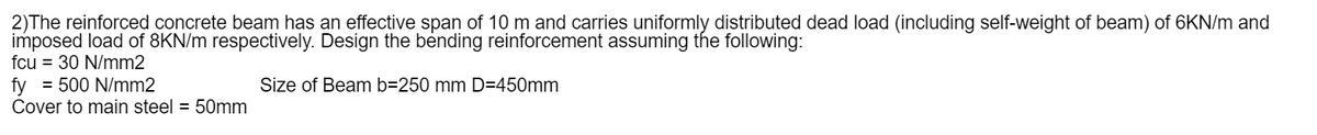 2)The reinforced concrete beam has an effective span of 10 m and carries uniformly distributed dead load (including self-weight of beam) of 6KN/m and
imposed load of 8KN/m respectively. Design the bending reinforcement assuming the following:
fcu = 30 N/mm2
fy = 500 N/mm2
Size of Beam b=250 mm D=450mm
Cover to main steel = 50mm
