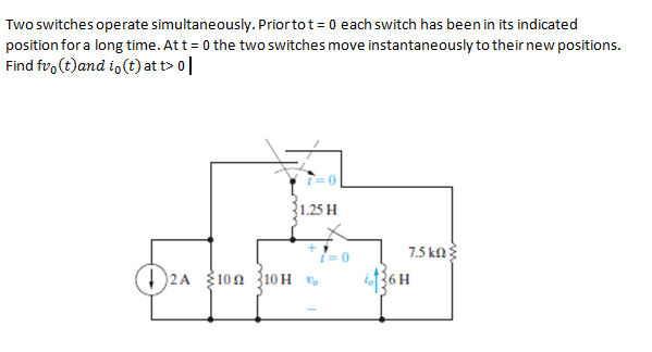 Two switches operate simultaneously. Priortot= 0 each switch has been in its indicated
position for a long time. Att = 0 the two switches move instantaneously to their new positions.
Find fro(t)and i, (t) at t> 0|
1.25 H
7.5 kN
D2A 100 {10H v,
36H
