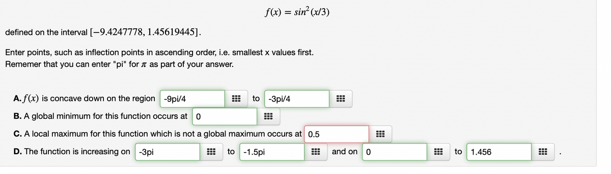 ### Understanding the Function \(f(x) = \sin^2(x/3)\)

**Interval Definition:**
The function \(f(x) = \sin^2(x/3)\) is defined on the interval \([-9.42477778, 1.45619445]\).

**Tasks:**
- Enter points such as inflection points in ascending order, i.e., smallest x values first. 
- Remember that you can enter "pi" for \(\pi\) as part of your answer.

**Analysis of the Function:**

#### A. Concavity
\( f(x) \) is concave down on the region:
\[ -9\pi/4 \quad \text{to} \quad -3\pi/4 \]

#### B. Global Minimum
A global minimum for this function occurs at:
\[ 0 \]

#### C. Local Maximum
A local maximum for this function which is not a global maximum occurs at:
\[ 0.5 \]

#### D. Increasing Intervals
The function is increasing on:
\[ -3\pi \quad \text{to} \quad -1.5\pi \] 
and 
\[ 0 \quad \text{to} \quad 1.456 \]

### Diagrams and Graphs 
(Explanation in Detail)
The visual details of graphs or diagrams of \( f(x) = \sin^2(x/3) \) are expected to show the behavior of the function within the given interval. We expect sinusoidal wave behavior squared, indicating values between 0 and 1:

1. **Concavity**: The diagram would show regions where the graph curves downwards, indicating concave down.
2. **Global Minimum**: The lowest point on the graph should be visibly at \( x=0 \).
3. **Local Maximum**: A peak that is not the highest point overall, occurring at \( x=0.5 \).
4. **Increasing Intervals**: Portions of the graph where the function is moving upwards.

These points help in deeply understanding where the function reaches specific behavioral landmarks without the visual aid of the graph or diagram but interpreting the textual data effectively.