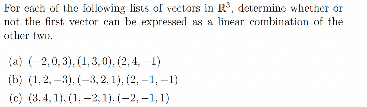 For each of the following lists of vectors in R³, determine whether or
not the first vector can be expressed as a linear combination of the
other two.
(a) (-2, 0,3), (1, 3,0), (2, 4, -1)
(b) (1,2,3), (-3, 2, 1), (2, -1, −1)
(c) (3, 4, 1), (1, -2, 1), (−2, —1, 1)