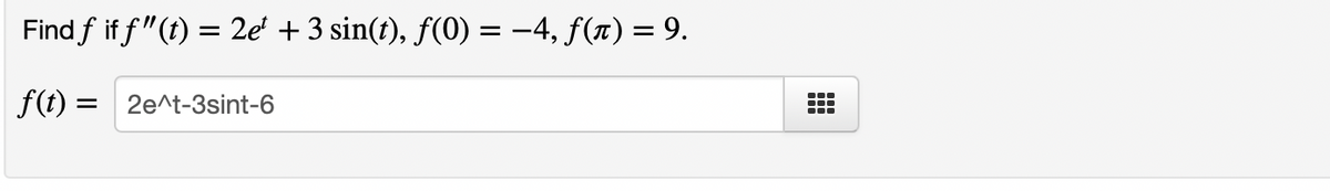 **Problem:**

Find \( f \) if \( f''(t) = 2e^t + 3 \sin(t) \), \( f(0) = -4 \), \( f(\pi) = 9 \).

\[ f(t) = \text{[Input Box]} \]

**Solution:**

To find the function \( f(t) \) given the double derivative \( f''(t) = 2e^t + 3 \sin(t) \) and the initial conditions \( f(0) = -4 \), and \( f(\pi) = 9 \):

1. **Integrate** \( f''(t) \) to find the first derivative \( f'(t) \):
   
   \[
   f''(t) = 2e^t + 3 \sin(t)
   \]
   
   Integrate:
   
   \[
   f'(t) = 2e^t - 3 \cos(t) + C_1
   \]
   
2. **Integrate** \( f'(t) \) to find \( f(t) \):
   
   \[
   f'(t) = 2e^t - 3 \cos(t) + C_1
   \]
   
   Integrate:
   
   \[
   f(t) = 2e^t - 3 \sin(t) + C_1 t + C_2
   \]

3. **Determine** the constants \( C_1 \) and \( C_2 \) using the initial conditions \( f(0) = -4 \) and \( f(\pi) = 9 \):
   
   For \( t = 0 \):
   
   \[
   f(0) = 2e^0 - 3 \sin(0) + C_1 \cdot 0 + C_2 = -4
   \]
   
   \[
   2 + 0 + 0 + C_2 = -4
   \]
   
   \[
   C_2 = -6
   \]
   
   For \( t = \pi \):
   
   \[
   f(\pi) = 2e^\pi - 3 \sin(\pi) + C_1 \cdot \pi + C_2 = 9
   \]
   
   \