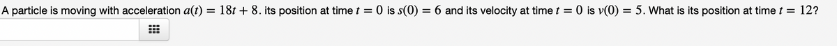 ### Problem Description:

A particle is moving with acceleration given by the function \( a(t) = 18t + 8 \). The position of the particle at \( t = 0 \) is \( s(0) = 6 \) and its velocity at \( t = 0 \) is \( v(0) = 5 \).

### Objective:

To determine the position of the particle at time \( t = 12 \).

### Given:

- Acceleration function: \( a(t) = 18t + 8 \)
- Initial position: \( s(0) = 6 \)
- Initial velocity: \( v(0) = 5 \)

### Required:
Find the position of the particle at \( t = 12 \).

### Solution:

1. **Integration to find the velocity**:
   Since acceleration \( a(t) = \frac{dv}{dt} \):
   \[
   v(t) = \int a(t) \, dt = \int (18t + 8) \, dt = 18 \int t \, dt + \int 8 \, dt
   \]
   \[
   v(t) = 18 \left(\frac{t^2}{2}\right) + 8t + C_1
   \]
   \[
   v(t) = 9t^2 + 8t + C_1
   \]
   Using the initial velocity \( v(0) = 5 \):
   \[
   5 = 9(0)^2 + 8(0) + C_1 \implies C_1 = 5
   \]
   Therefore, the velocity function is:
   \[
   v(t) = 9t^2 + 8t + 5
   \]

2. **Integration to find the position**:
   Since velocity \( v(t) = \frac{ds}{dt} \):
   \[
   s(t) = \int v(t) \, dt = \int (9t^2 + 8t + 5) \, dt
   \]
   \[
   s(t) = 9 \int t^2 \, dt + 8 \int t \, dt + 5 \int dt
   \]
   \[
   s(t) = 9 \left(\frac{t