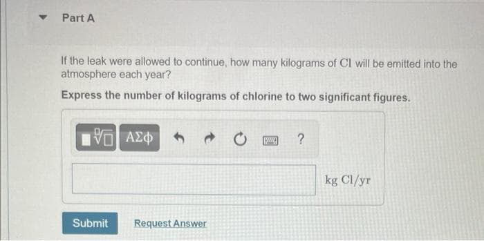 ▾ Part A
If the leak were allowed to continue, how many kilograms of CI will be emitted into the
atmosphere each year?
Express the number of kilograms of chlorine to two significant figures.
ΠΙ ΑΣΦ
V
Submit
Request Answer
?
kg Cl/yr