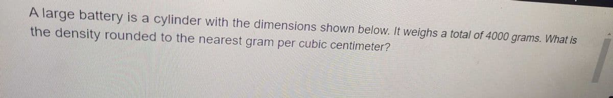 A large battery is a cylinder with the dimensions shown below. It weighs a total of 4000 grams. What is
the density rounded to the nearest gram per cubic centimeter?