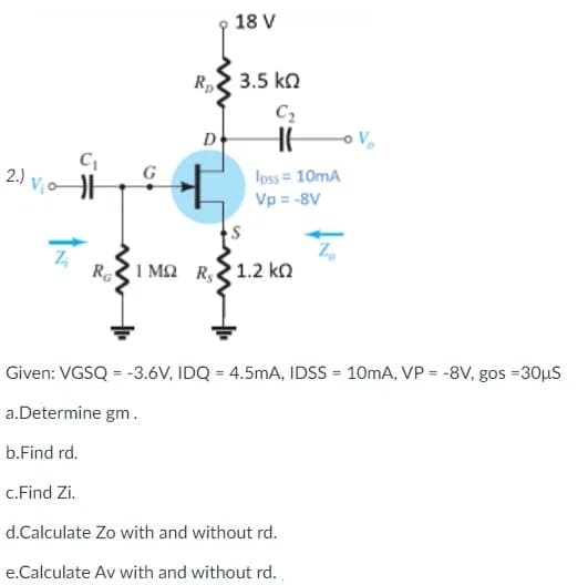 C₁
V₁0 H
C₂
loss = 10mA
Vp = -8V
S
Z₂
Ra
ΣΙΜΩ R$ 1.2 kn
ΚΩ
Given: VGSQ = -3.6V, IDQ = 4.5mA, IDSS= 10mA, VP = -8V, gos =30μS
a.Determine gm.
b.Find rd.
c.Find Zi.
d.Calculate Zo with and without rd.
e.Calculate Av with and without rd.
2.) Vic
18 V
Rp 3.5 ΚΩ
D
ÎN
V₂