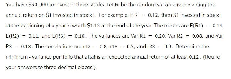 You have $50,000 to invest in three stocks. Let Ri be the random variable representing the
annual return on $1 invested in stock i. For example, if Ri = 0.12, then $1 invested in stock i
at the beginning of a year is worth $1.12 at the end of the year. The means are E(R1)
E(R2)
=
R3
=
= 0.14,
0.11, and E(R3) = 0.10. The variances are Var R1 = 0.20, Var R2 = 0.08, and Var
0.18. The correlations are r12 = 0.8, r13 = 0.7, and r23 0.9. Determine the
=
minimum - variance portfolio that attains an expected annual return of at least 0.12. (Round
your answers to three decimal places.)