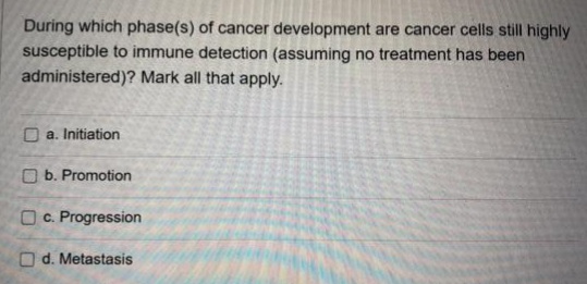 During which phase(s) of cancer development are cancer cells still highly
susceptible to immune detection (assuming no treatment has been
administered)? Mark all that apply.
O a. Initiation
O b. Promotion
O c. Progression
O d. Metastasis
