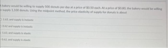 Abakery would be willing to supply 500 donuts per day at a price of $0.50 each. At a price of $0.80, the bakery would be willing
o supply 1.100 donuts. Using the midpoint method, the price elasticity of supply for donuts is about
1.63, and supply is inelastic
0.62 and supply is inelastic
1.63, and supply is elastic
0.62, and supply is elastic