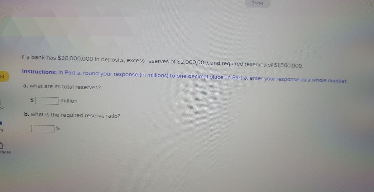 ed
Ok
nt
ences
If a bank has $30,000,000 in deposits, excess reserves of $2,000,000, and required reserves of $1,500,000,
Instructions: In Part a, round your response (in millions) to one decimal place. In Part b, enter your response as a whole number.
a. what are its total reserves?
million
b. what is the required reserve ratio?
Saved
%