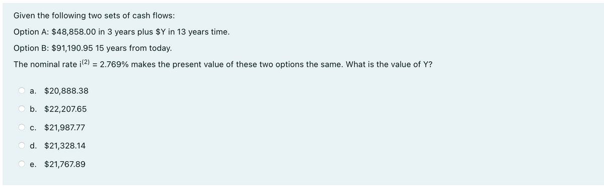 Given the following two sets of cash flows:
Option A: $48,858.00 in 3 years plus $Y in 13 years time.
Option B: $91,190.95 15 years from today.
The nominal rate i(2) = 2.769% makes the present value of these two options the same. What is the value of Y?
a. $20,888.38
O b. $22,207.65
O c. $21,987.77
O d. $21,328.14
e. $21,767.89
