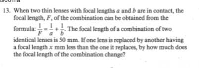 13. When two thin lenses with focal lengths a and b are in contact, the
focal length, F, of the combination can be obtained from the
formula:!-1.! The focal length of a combination of two
Fab
identical lenses is 50 mm. If one lens is replaced by another having
a focal length x mm less than the one it replaces, by how much does
the focal length of the combination change?
